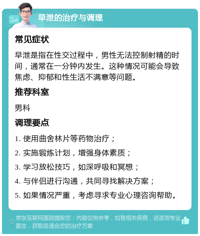 早泄的治疗与调理 常见症状 早泄是指在性交过程中，男性无法控制射精的时间，通常在一分钟内发生。这种情况可能会导致焦虑、抑郁和性生活不满意等问题。 推荐科室 男科 调理要点 1. 使用曲舍林片等药物治疗； 2. 实施锻炼计划，增强身体素质； 3. 学习放松技巧，如深呼吸和冥想； 4. 与伴侣进行沟通，共同寻找解决方案； 5. 如果情况严重，考虑寻求专业心理咨询帮助。