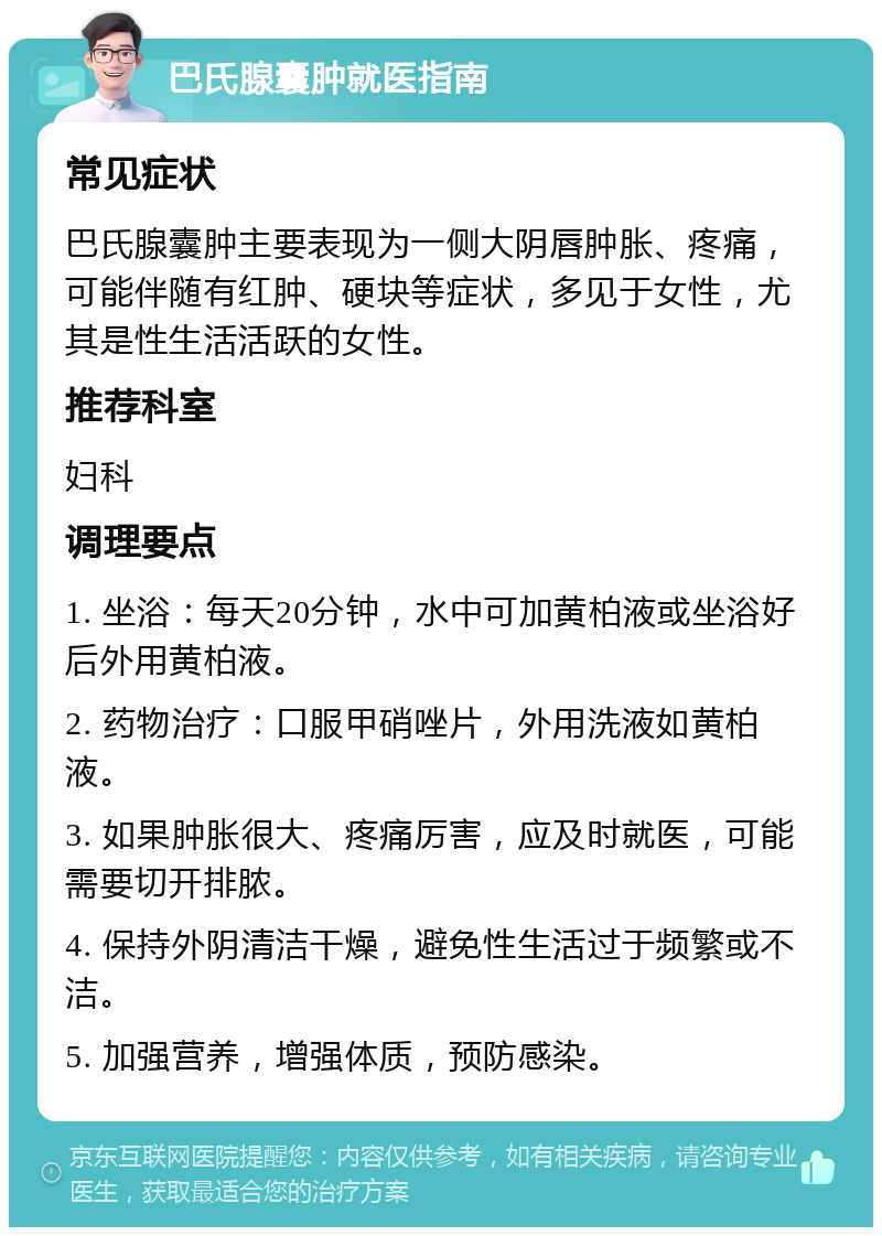 巴氏腺囊肿就医指南 常见症状 巴氏腺囊肿主要表现为一侧大阴唇肿胀、疼痛，可能伴随有红肿、硬块等症状，多见于女性，尤其是性生活活跃的女性。 推荐科室 妇科 调理要点 1. 坐浴：每天20分钟，水中可加黄柏液或坐浴好后外用黄柏液。 2. 药物治疗：口服甲硝唑片，外用洗液如黄柏液。 3. 如果肿胀很大、疼痛厉害，应及时就医，可能需要切开排脓。 4. 保持外阴清洁干燥，避免性生活过于频繁或不洁。 5. 加强营养，增强体质，预防感染。