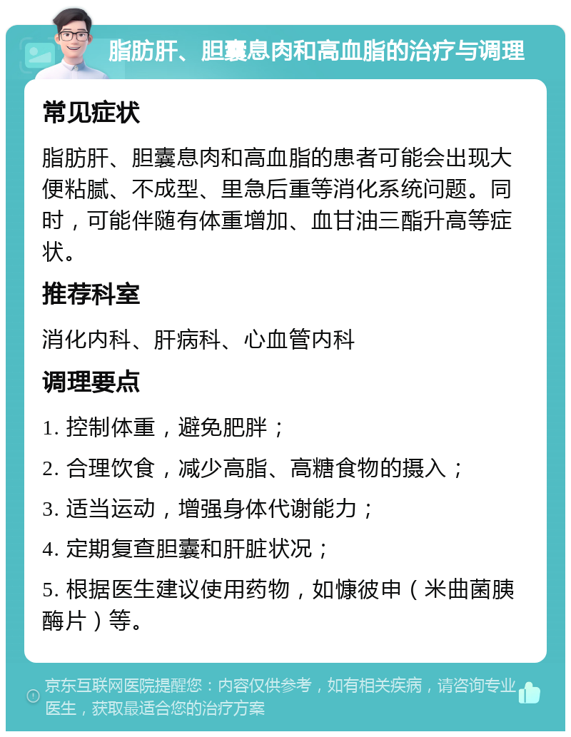 脂肪肝、胆囊息肉和高血脂的治疗与调理 常见症状 脂肪肝、胆囊息肉和高血脂的患者可能会出现大便粘腻、不成型、里急后重等消化系统问题。同时，可能伴随有体重增加、血甘油三酯升高等症状。 推荐科室 消化内科、肝病科、心血管内科 调理要点 1. 控制体重，避免肥胖； 2. 合理饮食，减少高脂、高糖食物的摄入； 3. 适当运动，增强身体代谢能力； 4. 定期复查胆囊和肝脏状况； 5. 根据医生建议使用药物，如慷彼申（米曲菌胰酶片）等。