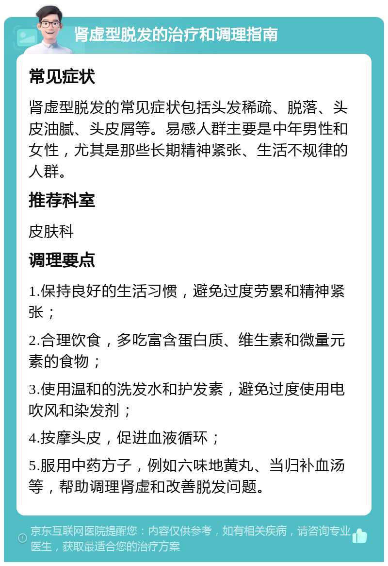 肾虚型脱发的治疗和调理指南 常见症状 肾虚型脱发的常见症状包括头发稀疏、脱落、头皮油腻、头皮屑等。易感人群主要是中年男性和女性，尤其是那些长期精神紧张、生活不规律的人群。 推荐科室 皮肤科 调理要点 1.保持良好的生活习惯，避免过度劳累和精神紧张； 2.合理饮食，多吃富含蛋白质、维生素和微量元素的食物； 3.使用温和的洗发水和护发素，避免过度使用电吹风和染发剂； 4.按摩头皮，促进血液循环； 5.服用中药方子，例如六味地黄丸、当归补血汤等，帮助调理肾虚和改善脱发问题。