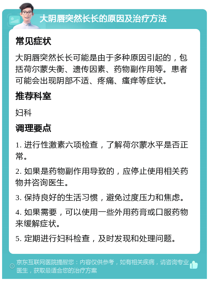 大阴唇突然长长的原因及治疗方法 常见症状 大阴唇突然长长可能是由于多种原因引起的，包括荷尔蒙失衡、遗传因素、药物副作用等。患者可能会出现阴部不适、疼痛、瘙痒等症状。 推荐科室 妇科 调理要点 1. 进行性激素六项检查，了解荷尔蒙水平是否正常。 2. 如果是药物副作用导致的，应停止使用相关药物并咨询医生。 3. 保持良好的生活习惯，避免过度压力和焦虑。 4. 如果需要，可以使用一些外用药膏或口服药物来缓解症状。 5. 定期进行妇科检查，及时发现和处理问题。