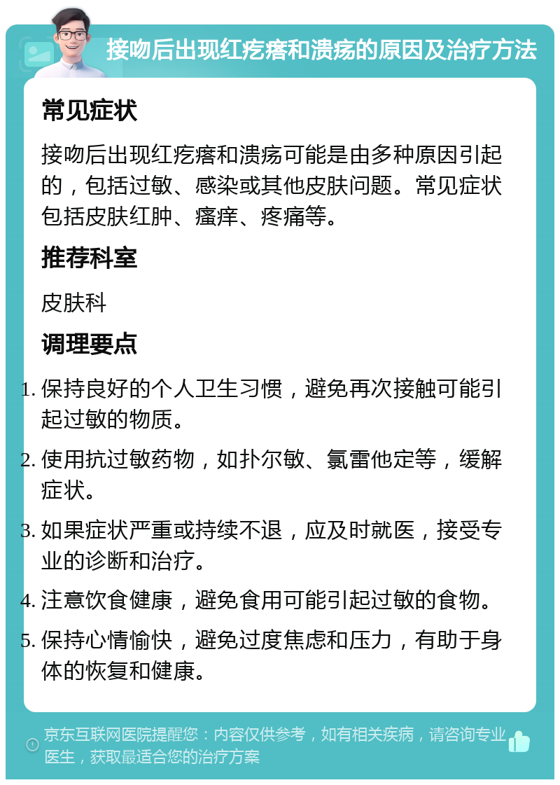 接吻后出现红疙瘩和溃疡的原因及治疗方法 常见症状 接吻后出现红疙瘩和溃疡可能是由多种原因引起的，包括过敏、感染或其他皮肤问题。常见症状包括皮肤红肿、瘙痒、疼痛等。 推荐科室 皮肤科 调理要点 保持良好的个人卫生习惯，避免再次接触可能引起过敏的物质。 使用抗过敏药物，如扑尔敏、氯雷他定等，缓解症状。 如果症状严重或持续不退，应及时就医，接受专业的诊断和治疗。 注意饮食健康，避免食用可能引起过敏的食物。 保持心情愉快，避免过度焦虑和压力，有助于身体的恢复和健康。