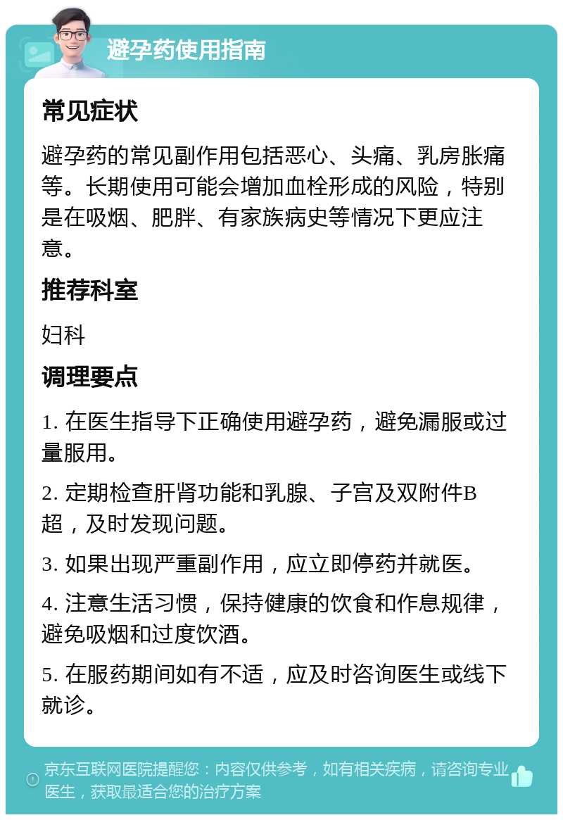 避孕药使用指南 常见症状 避孕药的常见副作用包括恶心、头痛、乳房胀痛等。长期使用可能会增加血栓形成的风险，特别是在吸烟、肥胖、有家族病史等情况下更应注意。 推荐科室 妇科 调理要点 1. 在医生指导下正确使用避孕药，避免漏服或过量服用。 2. 定期检查肝肾功能和乳腺、子宫及双附件B超，及时发现问题。 3. 如果出现严重副作用，应立即停药并就医。 4. 注意生活习惯，保持健康的饮食和作息规律，避免吸烟和过度饮酒。 5. 在服药期间如有不适，应及时咨询医生或线下就诊。