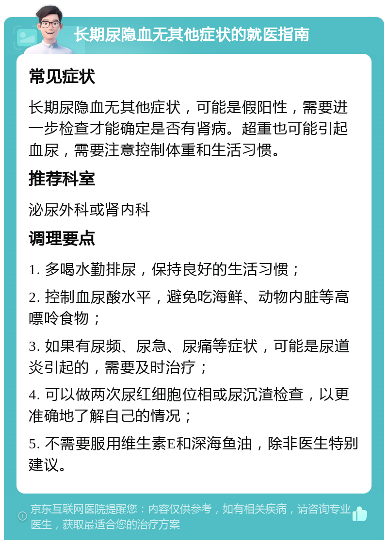 长期尿隐血无其他症状的就医指南 常见症状 长期尿隐血无其他症状，可能是假阳性，需要进一步检查才能确定是否有肾病。超重也可能引起血尿，需要注意控制体重和生活习惯。 推荐科室 泌尿外科或肾内科 调理要点 1. 多喝水勤排尿，保持良好的生活习惯； 2. 控制血尿酸水平，避免吃海鲜、动物内脏等高嘌呤食物； 3. 如果有尿频、尿急、尿痛等症状，可能是尿道炎引起的，需要及时治疗； 4. 可以做两次尿红细胞位相或尿沉渣检查，以更准确地了解自己的情况； 5. 不需要服用维生素E和深海鱼油，除非医生特别建议。