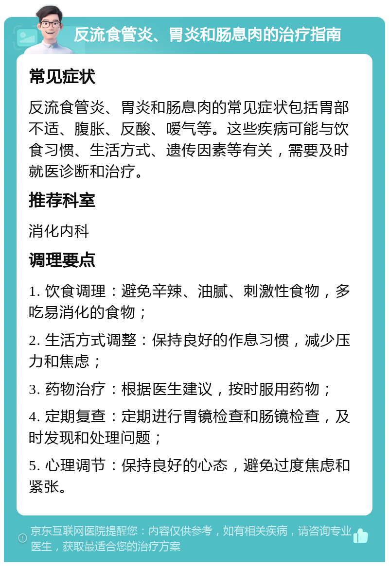 反流食管炎、胃炎和肠息肉的治疗指南 常见症状 反流食管炎、胃炎和肠息肉的常见症状包括胃部不适、腹胀、反酸、嗳气等。这些疾病可能与饮食习惯、生活方式、遗传因素等有关，需要及时就医诊断和治疗。 推荐科室 消化内科 调理要点 1. 饮食调理：避免辛辣、油腻、刺激性食物，多吃易消化的食物； 2. 生活方式调整：保持良好的作息习惯，减少压力和焦虑； 3. 药物治疗：根据医生建议，按时服用药物； 4. 定期复查：定期进行胃镜检查和肠镜检查，及时发现和处理问题； 5. 心理调节：保持良好的心态，避免过度焦虑和紧张。