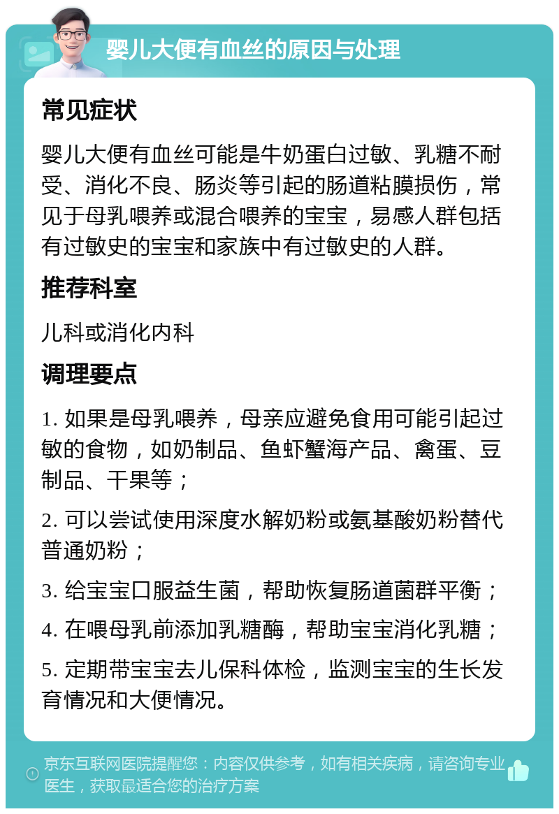 婴儿大便有血丝的原因与处理 常见症状 婴儿大便有血丝可能是牛奶蛋白过敏、乳糖不耐受、消化不良、肠炎等引起的肠道粘膜损伤，常见于母乳喂养或混合喂养的宝宝，易感人群包括有过敏史的宝宝和家族中有过敏史的人群。 推荐科室 儿科或消化内科 调理要点 1. 如果是母乳喂养，母亲应避免食用可能引起过敏的食物，如奶制品、鱼虾蟹海产品、禽蛋、豆制品、干果等； 2. 可以尝试使用深度水解奶粉或氨基酸奶粉替代普通奶粉； 3. 给宝宝口服益生菌，帮助恢复肠道菌群平衡； 4. 在喂母乳前添加乳糖酶，帮助宝宝消化乳糖； 5. 定期带宝宝去儿保科体检，监测宝宝的生长发育情况和大便情况。