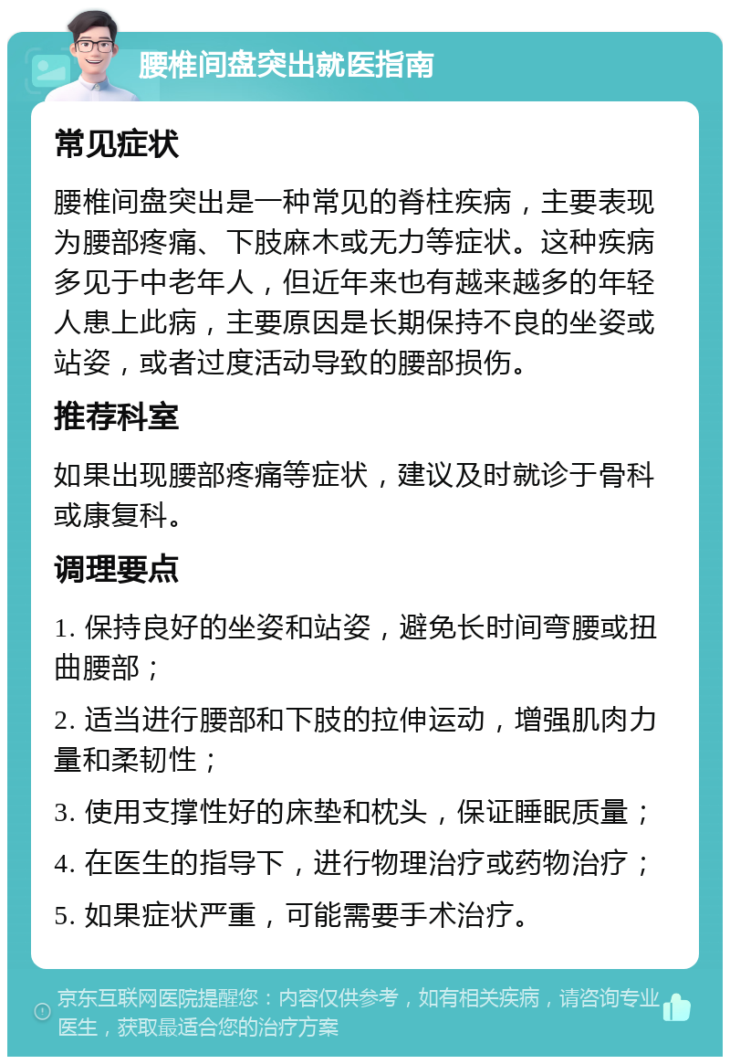 腰椎间盘突出就医指南 常见症状 腰椎间盘突出是一种常见的脊柱疾病，主要表现为腰部疼痛、下肢麻木或无力等症状。这种疾病多见于中老年人，但近年来也有越来越多的年轻人患上此病，主要原因是长期保持不良的坐姿或站姿，或者过度活动导致的腰部损伤。 推荐科室 如果出现腰部疼痛等症状，建议及时就诊于骨科或康复科。 调理要点 1. 保持良好的坐姿和站姿，避免长时间弯腰或扭曲腰部； 2. 适当进行腰部和下肢的拉伸运动，增强肌肉力量和柔韧性； 3. 使用支撑性好的床垫和枕头，保证睡眠质量； 4. 在医生的指导下，进行物理治疗或药物治疗； 5. 如果症状严重，可能需要手术治疗。