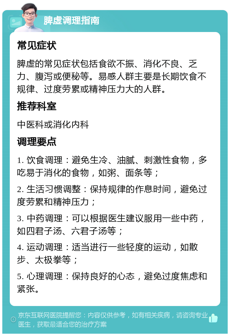 脾虚调理指南 常见症状 脾虚的常见症状包括食欲不振、消化不良、乏力、腹泻或便秘等。易感人群主要是长期饮食不规律、过度劳累或精神压力大的人群。 推荐科室 中医科或消化内科 调理要点 1. 饮食调理：避免生冷、油腻、刺激性食物，多吃易于消化的食物，如粥、面条等； 2. 生活习惯调整：保持规律的作息时间，避免过度劳累和精神压力； 3. 中药调理：可以根据医生建议服用一些中药，如四君子汤、六君子汤等； 4. 运动调理：适当进行一些轻度的运动，如散步、太极拳等； 5. 心理调理：保持良好的心态，避免过度焦虑和紧张。