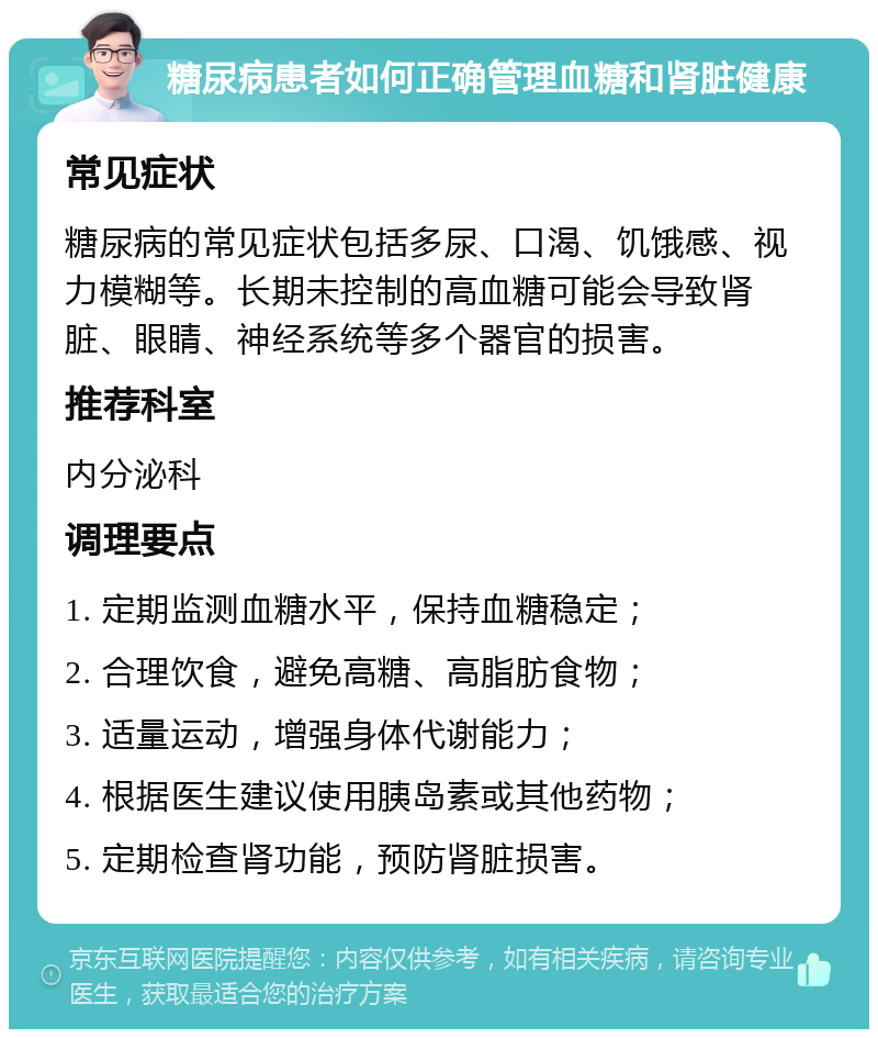 糖尿病患者如何正确管理血糖和肾脏健康 常见症状 糖尿病的常见症状包括多尿、口渴、饥饿感、视力模糊等。长期未控制的高血糖可能会导致肾脏、眼睛、神经系统等多个器官的损害。 推荐科室 内分泌科 调理要点 1. 定期监测血糖水平，保持血糖稳定； 2. 合理饮食，避免高糖、高脂肪食物； 3. 适量运动，增强身体代谢能力； 4. 根据医生建议使用胰岛素或其他药物； 5. 定期检查肾功能，预防肾脏损害。