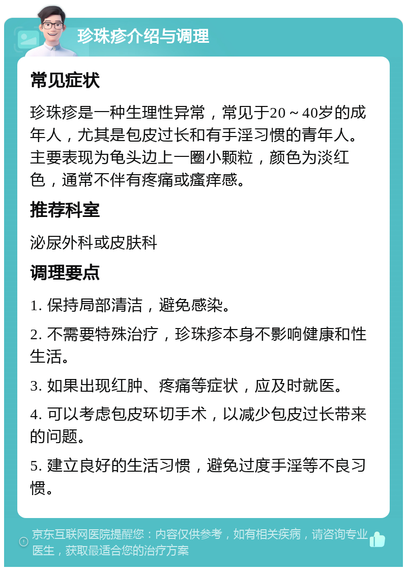 珍珠疹介绍与调理 常见症状 珍珠疹是一种生理性异常，常见于20～40岁的成年人，尤其是包皮过长和有手淫习惯的青年人。主要表现为龟头边上一圈小颗粒，颜色为淡红色，通常不伴有疼痛或瘙痒感。 推荐科室 泌尿外科或皮肤科 调理要点 1. 保持局部清洁，避免感染。 2. 不需要特殊治疗，珍珠疹本身不影响健康和性生活。 3. 如果出现红肿、疼痛等症状，应及时就医。 4. 可以考虑包皮环切手术，以减少包皮过长带来的问题。 5. 建立良好的生活习惯，避免过度手淫等不良习惯。