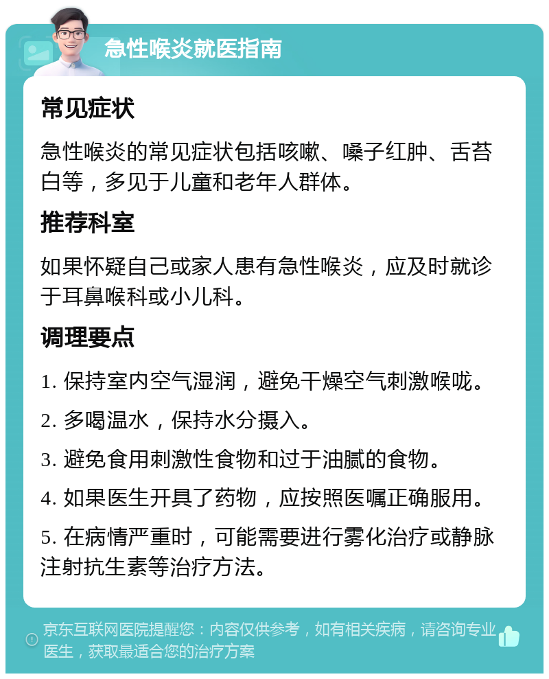 急性喉炎就医指南 常见症状 急性喉炎的常见症状包括咳嗽、嗓子红肿、舌苔白等，多见于儿童和老年人群体。 推荐科室 如果怀疑自己或家人患有急性喉炎，应及时就诊于耳鼻喉科或小儿科。 调理要点 1. 保持室内空气湿润，避免干燥空气刺激喉咙。 2. 多喝温水，保持水分摄入。 3. 避免食用刺激性食物和过于油腻的食物。 4. 如果医生开具了药物，应按照医嘱正确服用。 5. 在病情严重时，可能需要进行雾化治疗或静脉注射抗生素等治疗方法。