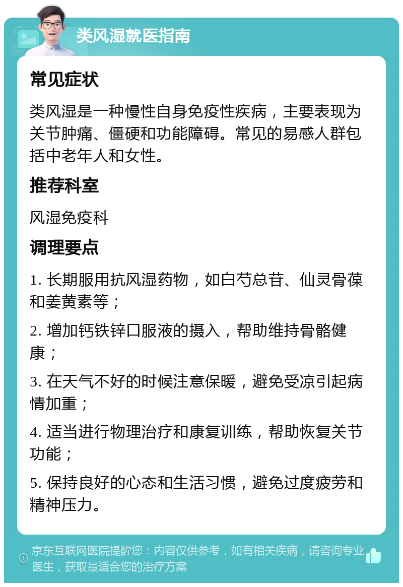 类风湿就医指南 常见症状 类风湿是一种慢性自身免疫性疾病，主要表现为关节肿痛、僵硬和功能障碍。常见的易感人群包括中老年人和女性。 推荐科室 风湿免疫科 调理要点 1. 长期服用抗风湿药物，如白芍总苷、仙灵骨葆和姜黄素等； 2. 增加钙铁锌口服液的摄入，帮助维持骨骼健康； 3. 在天气不好的时候注意保暖，避免受凉引起病情加重； 4. 适当进行物理治疗和康复训练，帮助恢复关节功能； 5. 保持良好的心态和生活习惯，避免过度疲劳和精神压力。