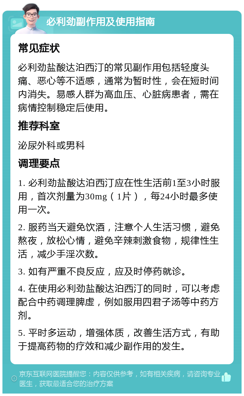 必利劲副作用及使用指南 常见症状 必利劲盐酸达泊西汀的常见副作用包括轻度头痛、恶心等不适感，通常为暂时性，会在短时间内消失。易感人群为高血压、心脏病患者，需在病情控制稳定后使用。 推荐科室 泌尿外科或男科 调理要点 1. 必利劲盐酸达泊西汀应在性生活前1至3小时服用，首次剂量为30mg（1片），每24小时最多使用一次。 2. 服药当天避免饮酒，注意个人生活习惯，避免熬夜，放松心情，避免辛辣刺激食物，规律性生活，减少手淫次数。 3. 如有严重不良反应，应及时停药就诊。 4. 在使用必利劲盐酸达泊西汀的同时，可以考虑配合中药调理脾虚，例如服用四君子汤等中药方剂。 5. 平时多运动，增强体质，改善生活方式，有助于提高药物的疗效和减少副作用的发生。