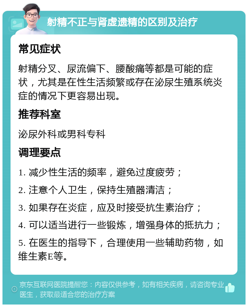 射精不正与肾虚遗精的区别及治疗 常见症状 射精分叉、尿流偏下、腰酸痛等都是可能的症状，尤其是在性生活频繁或存在泌尿生殖系统炎症的情况下更容易出现。 推荐科室 泌尿外科或男科专科 调理要点 1. 减少性生活的频率，避免过度疲劳； 2. 注意个人卫生，保持生殖器清洁； 3. 如果存在炎症，应及时接受抗生素治疗； 4. 可以适当进行一些锻炼，增强身体的抵抗力； 5. 在医生的指导下，合理使用一些辅助药物，如维生素E等。