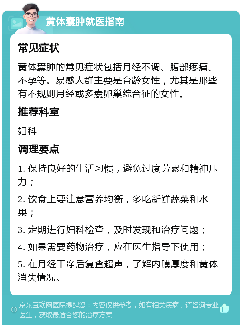 黄体囊肿就医指南 常见症状 黄体囊肿的常见症状包括月经不调、腹部疼痛、不孕等。易感人群主要是育龄女性，尤其是那些有不规则月经或多囊卵巢综合征的女性。 推荐科室 妇科 调理要点 1. 保持良好的生活习惯，避免过度劳累和精神压力； 2. 饮食上要注意营养均衡，多吃新鲜蔬菜和水果； 3. 定期进行妇科检查，及时发现和治疗问题； 4. 如果需要药物治疗，应在医生指导下使用； 5. 在月经干净后复查超声，了解内膜厚度和黄体消失情况。