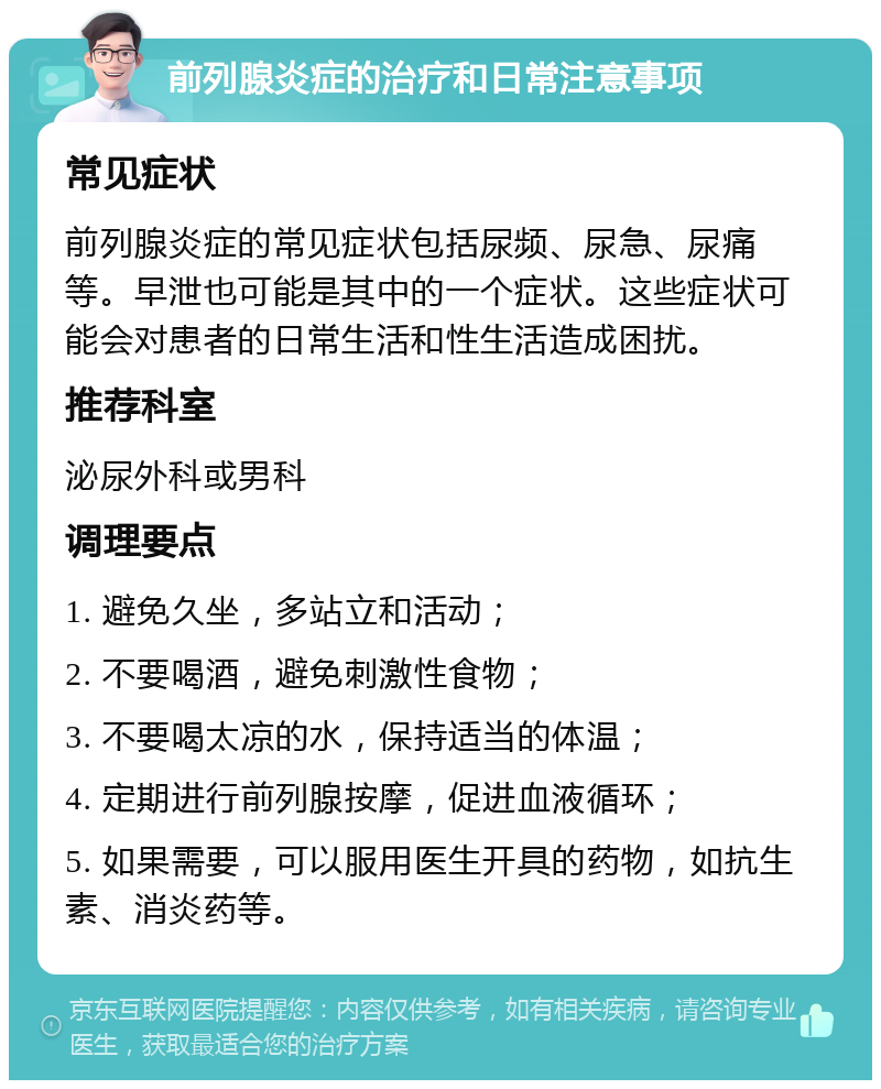 前列腺炎症的治疗和日常注意事项 常见症状 前列腺炎症的常见症状包括尿频、尿急、尿痛等。早泄也可能是其中的一个症状。这些症状可能会对患者的日常生活和性生活造成困扰。 推荐科室 泌尿外科或男科 调理要点 1. 避免久坐，多站立和活动； 2. 不要喝酒，避免刺激性食物； 3. 不要喝太凉的水，保持适当的体温； 4. 定期进行前列腺按摩，促进血液循环； 5. 如果需要，可以服用医生开具的药物，如抗生素、消炎药等。