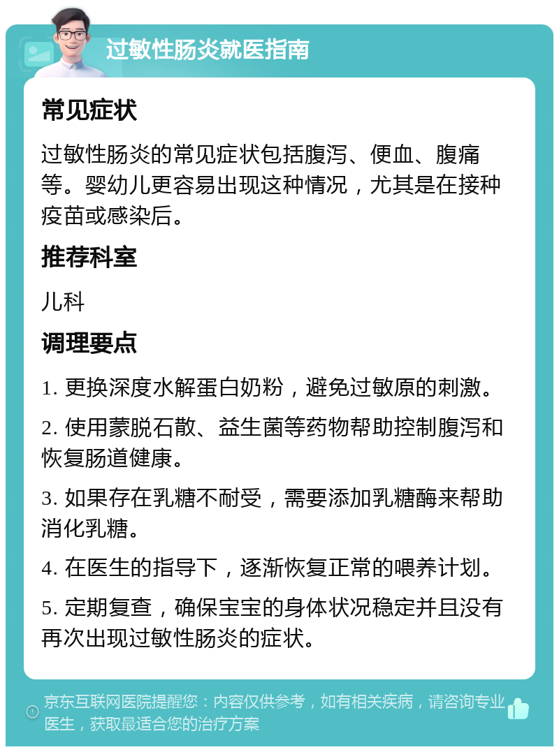 过敏性肠炎就医指南 常见症状 过敏性肠炎的常见症状包括腹泻、便血、腹痛等。婴幼儿更容易出现这种情况，尤其是在接种疫苗或感染后。 推荐科室 儿科 调理要点 1. 更换深度水解蛋白奶粉，避免过敏原的刺激。 2. 使用蒙脱石散、益生菌等药物帮助控制腹泻和恢复肠道健康。 3. 如果存在乳糖不耐受，需要添加乳糖酶来帮助消化乳糖。 4. 在医生的指导下，逐渐恢复正常的喂养计划。 5. 定期复查，确保宝宝的身体状况稳定并且没有再次出现过敏性肠炎的症状。