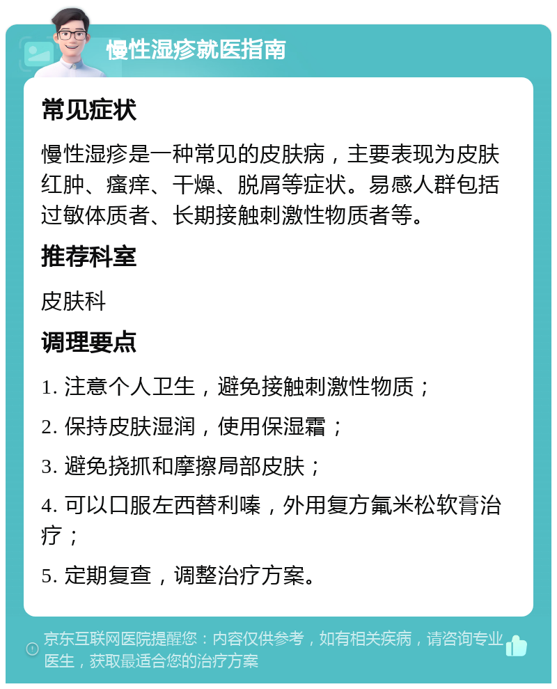 慢性湿疹就医指南 常见症状 慢性湿疹是一种常见的皮肤病，主要表现为皮肤红肿、瘙痒、干燥、脱屑等症状。易感人群包括过敏体质者、长期接触刺激性物质者等。 推荐科室 皮肤科 调理要点 1. 注意个人卫生，避免接触刺激性物质； 2. 保持皮肤湿润，使用保湿霜； 3. 避免挠抓和摩擦局部皮肤； 4. 可以口服左西替利嗪，外用复方氟米松软膏治疗； 5. 定期复查，调整治疗方案。