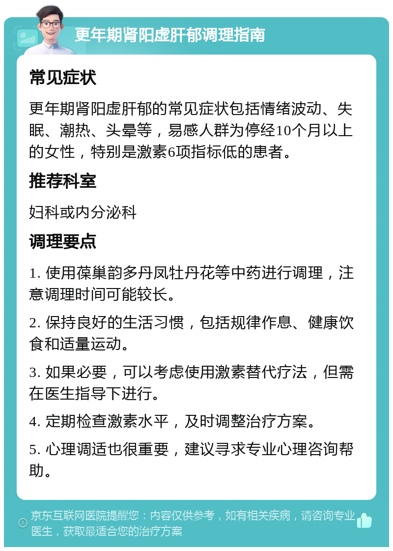 更年期肾阳虚肝郁调理指南 常见症状 更年期肾阳虚肝郁的常见症状包括情绪波动、失眠、潮热、头晕等，易感人群为停经10个月以上的女性，特别是激素6项指标低的患者。 推荐科室 妇科或内分泌科 调理要点 1. 使用葆巢韵多丹凤牡丹花等中药进行调理，注意调理时间可能较长。 2. 保持良好的生活习惯，包括规律作息、健康饮食和适量运动。 3. 如果必要，可以考虑使用激素替代疗法，但需在医生指导下进行。 4. 定期检查激素水平，及时调整治疗方案。 5. 心理调适也很重要，建议寻求专业心理咨询帮助。