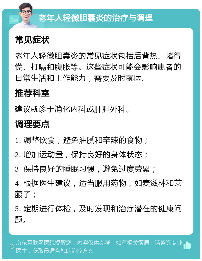 老年人轻微胆囊炎的治疗与调理 常见症状 老年人轻微胆囊炎的常见症状包括后背热、堵得慌、打嗝和腹胀等。这些症状可能会影响患者的日常生活和工作能力，需要及时就医。 推荐科室 建议就诊于消化内科或肝胆外科。 调理要点 1. 调整饮食，避免油腻和辛辣的食物； 2. 增加运动量，保持良好的身体状态； 3. 保持良好的睡眠习惯，避免过度劳累； 4. 根据医生建议，适当服用药物，如麦滋林和莱菔子； 5. 定期进行体检，及时发现和治疗潜在的健康问题。