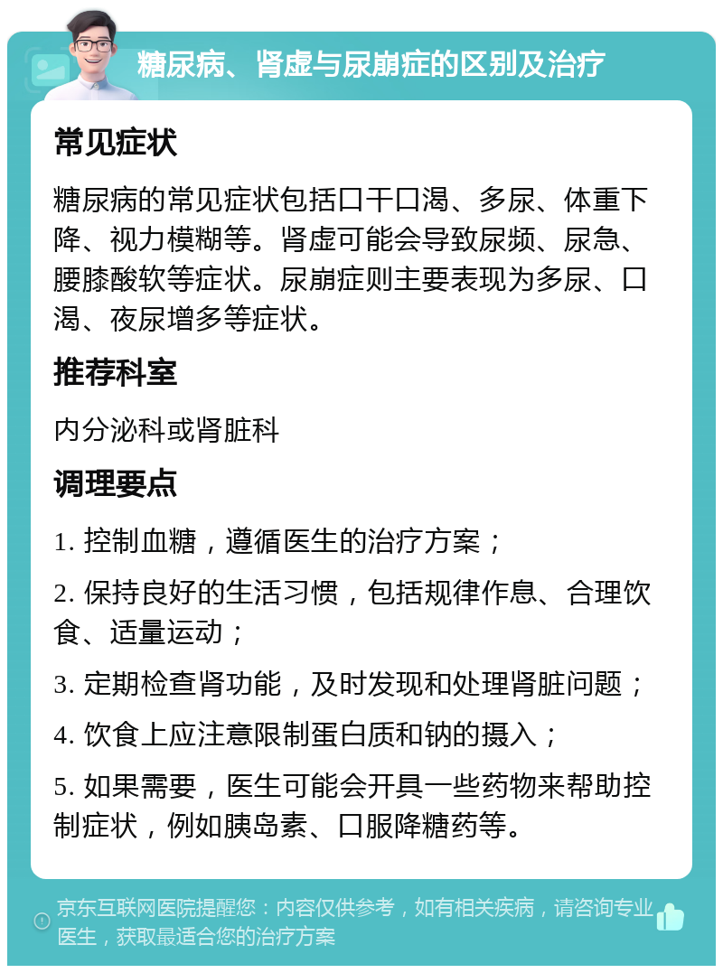 糖尿病、肾虚与尿崩症的区别及治疗 常见症状 糖尿病的常见症状包括口干口渴、多尿、体重下降、视力模糊等。肾虚可能会导致尿频、尿急、腰膝酸软等症状。尿崩症则主要表现为多尿、口渴、夜尿增多等症状。 推荐科室 内分泌科或肾脏科 调理要点 1. 控制血糖，遵循医生的治疗方案； 2. 保持良好的生活习惯，包括规律作息、合理饮食、适量运动； 3. 定期检查肾功能，及时发现和处理肾脏问题； 4. 饮食上应注意限制蛋白质和钠的摄入； 5. 如果需要，医生可能会开具一些药物来帮助控制症状，例如胰岛素、口服降糖药等。