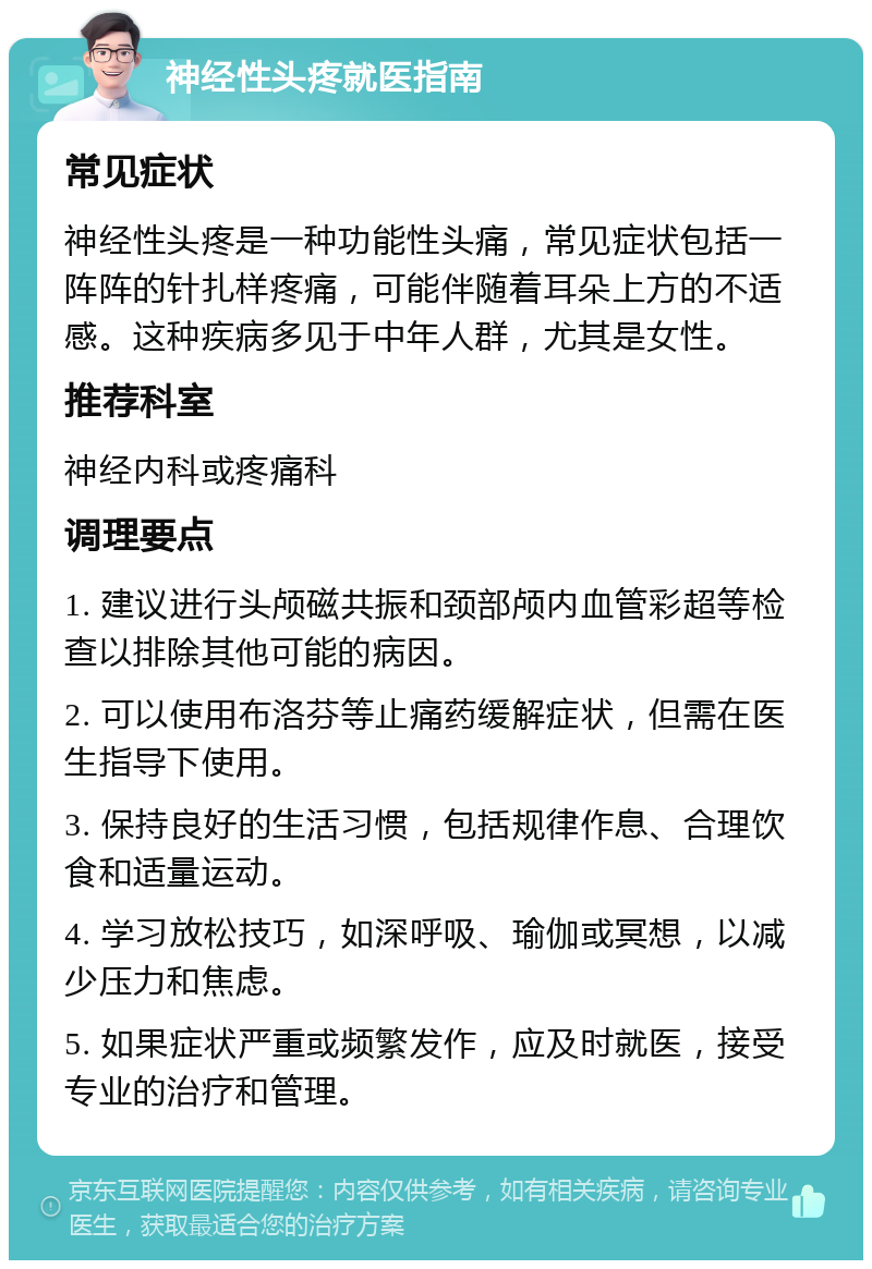 神经性头疼就医指南 常见症状 神经性头疼是一种功能性头痛，常见症状包括一阵阵的针扎样疼痛，可能伴随着耳朵上方的不适感。这种疾病多见于中年人群，尤其是女性。 推荐科室 神经内科或疼痛科 调理要点 1. 建议进行头颅磁共振和颈部颅内血管彩超等检查以排除其他可能的病因。 2. 可以使用布洛芬等止痛药缓解症状，但需在医生指导下使用。 3. 保持良好的生活习惯，包括规律作息、合理饮食和适量运动。 4. 学习放松技巧，如深呼吸、瑜伽或冥想，以减少压力和焦虑。 5. 如果症状严重或频繁发作，应及时就医，接受专业的治疗和管理。