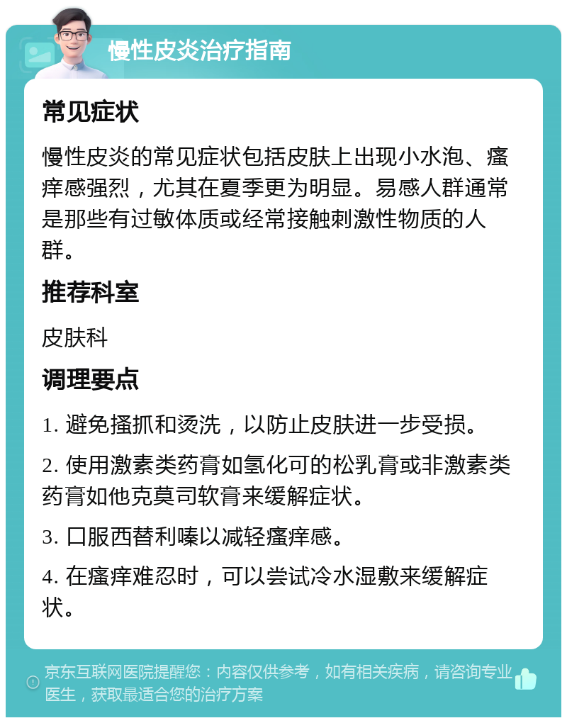 慢性皮炎治疗指南 常见症状 慢性皮炎的常见症状包括皮肤上出现小水泡、瘙痒感强烈，尤其在夏季更为明显。易感人群通常是那些有过敏体质或经常接触刺激性物质的人群。 推荐科室 皮肤科 调理要点 1. 避免搔抓和烫洗，以防止皮肤进一步受损。 2. 使用激素类药膏如氢化可的松乳膏或非激素类药膏如他克莫司软膏来缓解症状。 3. 口服西替利嗪以减轻瘙痒感。 4. 在瘙痒难忍时，可以尝试冷水湿敷来缓解症状。