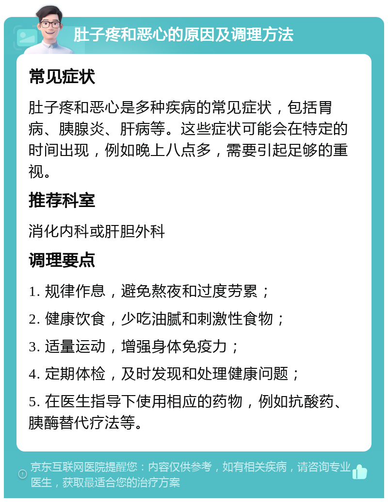 肚子疼和恶心的原因及调理方法 常见症状 肚子疼和恶心是多种疾病的常见症状，包括胃病、胰腺炎、肝病等。这些症状可能会在特定的时间出现，例如晚上八点多，需要引起足够的重视。 推荐科室 消化内科或肝胆外科 调理要点 1. 规律作息，避免熬夜和过度劳累； 2. 健康饮食，少吃油腻和刺激性食物； 3. 适量运动，增强身体免疫力； 4. 定期体检，及时发现和处理健康问题； 5. 在医生指导下使用相应的药物，例如抗酸药、胰酶替代疗法等。