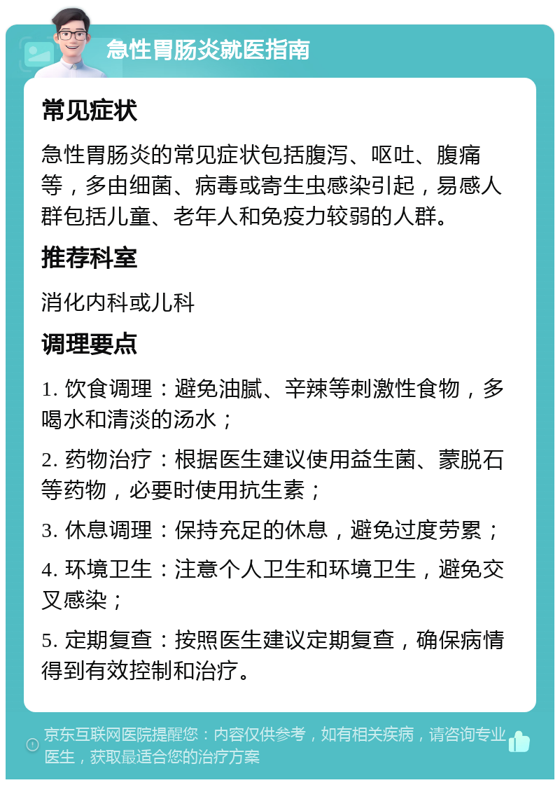 急性胃肠炎就医指南 常见症状 急性胃肠炎的常见症状包括腹泻、呕吐、腹痛等，多由细菌、病毒或寄生虫感染引起，易感人群包括儿童、老年人和免疫力较弱的人群。 推荐科室 消化内科或儿科 调理要点 1. 饮食调理：避免油腻、辛辣等刺激性食物，多喝水和清淡的汤水； 2. 药物治疗：根据医生建议使用益生菌、蒙脱石等药物，必要时使用抗生素； 3. 休息调理：保持充足的休息，避免过度劳累； 4. 环境卫生：注意个人卫生和环境卫生，避免交叉感染； 5. 定期复查：按照医生建议定期复查，确保病情得到有效控制和治疗。