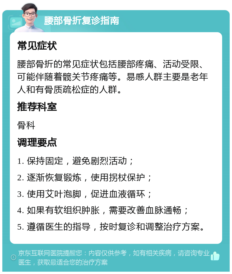 腰部骨折复诊指南 常见症状 腰部骨折的常见症状包括腰部疼痛、活动受限、可能伴随着髋关节疼痛等。易感人群主要是老年人和有骨质疏松症的人群。 推荐科室 骨科 调理要点 1. 保持固定，避免剧烈活动； 2. 逐渐恢复锻炼，使用拐杖保护； 3. 使用艾叶泡脚，促进血液循环； 4. 如果有软组织肿胀，需要改善血脉通畅； 5. 遵循医生的指导，按时复诊和调整治疗方案。