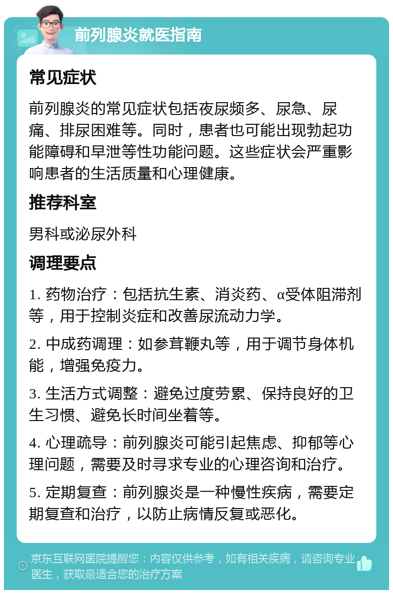 前列腺炎就医指南 常见症状 前列腺炎的常见症状包括夜尿频多、尿急、尿痛、排尿困难等。同时，患者也可能出现勃起功能障碍和早泄等性功能问题。这些症状会严重影响患者的生活质量和心理健康。 推荐科室 男科或泌尿外科 调理要点 1. 药物治疗：包括抗生素、消炎药、α受体阻滞剂等，用于控制炎症和改善尿流动力学。 2. 中成药调理：如参茸鞭丸等，用于调节身体机能，增强免疫力。 3. 生活方式调整：避免过度劳累、保持良好的卫生习惯、避免长时间坐着等。 4. 心理疏导：前列腺炎可能引起焦虑、抑郁等心理问题，需要及时寻求专业的心理咨询和治疗。 5. 定期复查：前列腺炎是一种慢性疾病，需要定期复查和治疗，以防止病情反复或恶化。