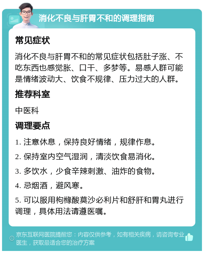 消化不良与肝胃不和的调理指南 常见症状 消化不良与肝胃不和的常见症状包括肚子涨、不吃东西也感觉胀、口干、多梦等。易感人群可能是情绪波动大、饮食不规律、压力过大的人群。 推荐科室 中医科 调理要点 1. 注意休息，保持良好情绪，规律作息。 2. 保持室内空气湿润，清淡饮食易消化。 3. 多饮水，少食辛辣刺激、油炸的食物。 4. 忌烟酒，避风寒。 5. 可以服用枸橼酸莫沙必利片和舒肝和胃丸进行调理，具体用法请遵医嘱。