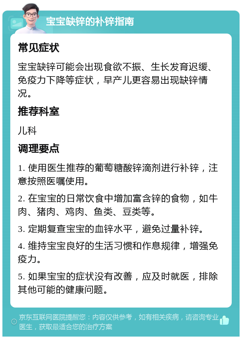 宝宝缺锌的补锌指南 常见症状 宝宝缺锌可能会出现食欲不振、生长发育迟缓、免疫力下降等症状，早产儿更容易出现缺锌情况。 推荐科室 儿科 调理要点 1. 使用医生推荐的葡萄糖酸锌滴剂进行补锌，注意按照医嘱使用。 2. 在宝宝的日常饮食中增加富含锌的食物，如牛肉、猪肉、鸡肉、鱼类、豆类等。 3. 定期复查宝宝的血锌水平，避免过量补锌。 4. 维持宝宝良好的生活习惯和作息规律，增强免疫力。 5. 如果宝宝的症状没有改善，应及时就医，排除其他可能的健康问题。