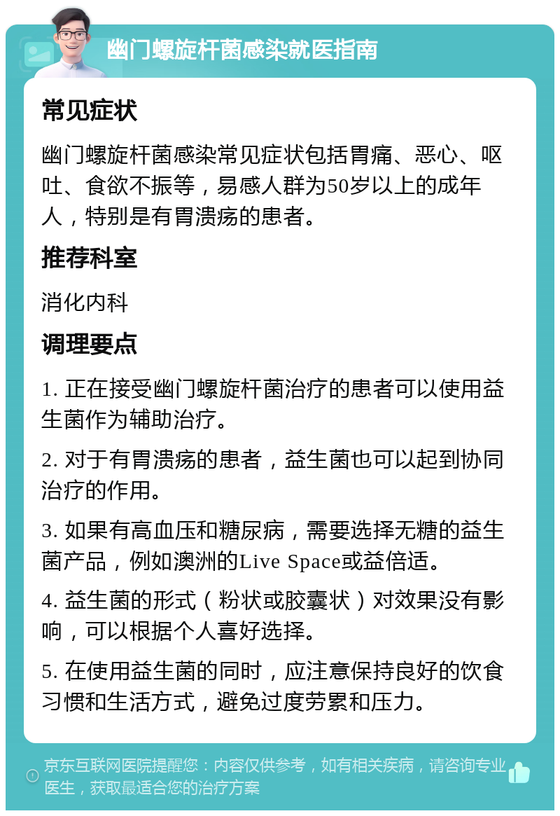 幽门螺旋杆菌感染就医指南 常见症状 幽门螺旋杆菌感染常见症状包括胃痛、恶心、呕吐、食欲不振等，易感人群为50岁以上的成年人，特别是有胃溃疡的患者。 推荐科室 消化内科 调理要点 1. 正在接受幽门螺旋杆菌治疗的患者可以使用益生菌作为辅助治疗。 2. 对于有胃溃疡的患者，益生菌也可以起到协同治疗的作用。 3. 如果有高血压和糖尿病，需要选择无糖的益生菌产品，例如澳洲的Live Space或益倍适。 4. 益生菌的形式（粉状或胶囊状）对效果没有影响，可以根据个人喜好选择。 5. 在使用益生菌的同时，应注意保持良好的饮食习惯和生活方式，避免过度劳累和压力。