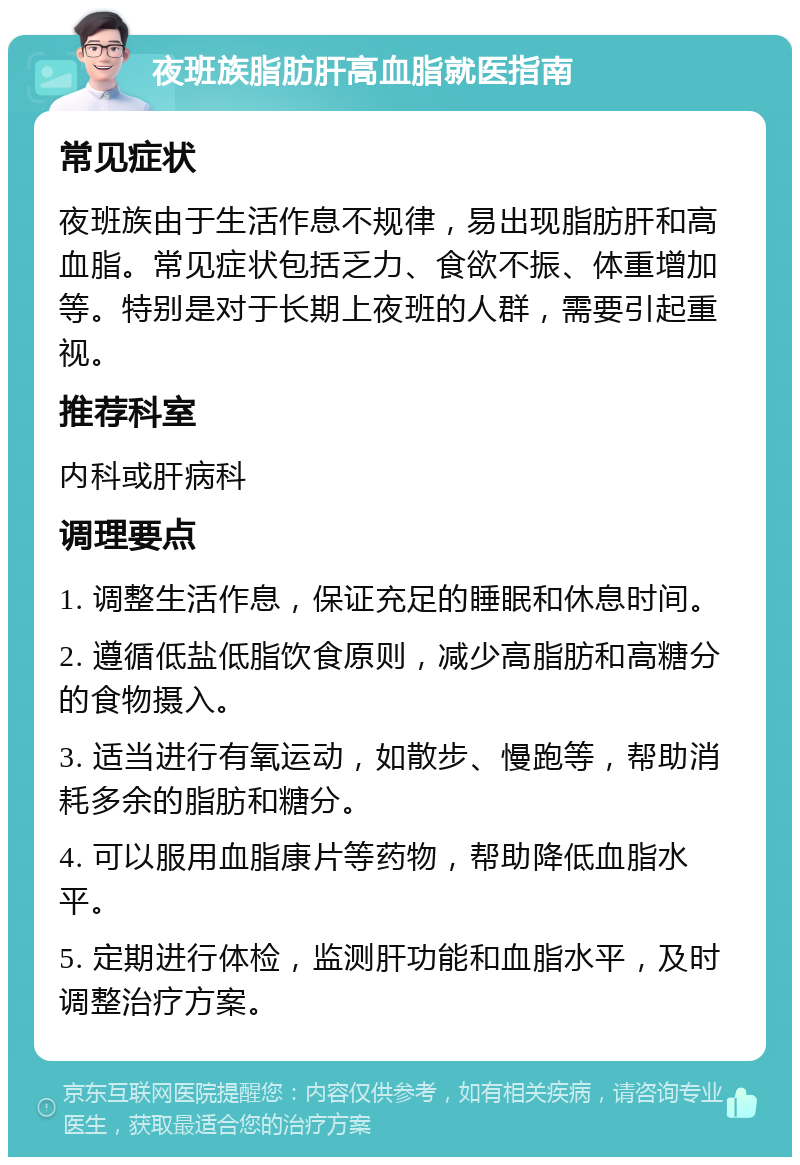 夜班族脂肪肝高血脂就医指南 常见症状 夜班族由于生活作息不规律，易出现脂肪肝和高血脂。常见症状包括乏力、食欲不振、体重增加等。特别是对于长期上夜班的人群，需要引起重视。 推荐科室 内科或肝病科 调理要点 1. 调整生活作息，保证充足的睡眠和休息时间。 2. 遵循低盐低脂饮食原则，减少高脂肪和高糖分的食物摄入。 3. 适当进行有氧运动，如散步、慢跑等，帮助消耗多余的脂肪和糖分。 4. 可以服用血脂康片等药物，帮助降低血脂水平。 5. 定期进行体检，监测肝功能和血脂水平，及时调整治疗方案。