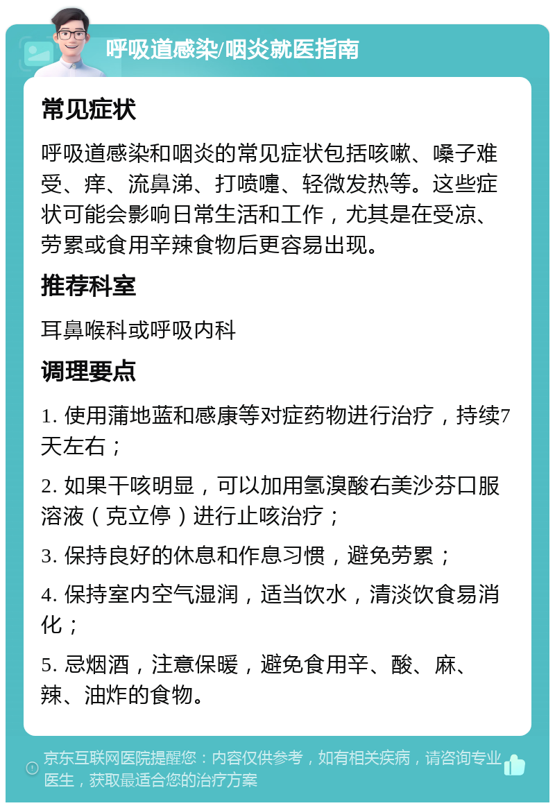 呼吸道感染/咽炎就医指南 常见症状 呼吸道感染和咽炎的常见症状包括咳嗽、嗓子难受、痒、流鼻涕、打喷嚏、轻微发热等。这些症状可能会影响日常生活和工作，尤其是在受凉、劳累或食用辛辣食物后更容易出现。 推荐科室 耳鼻喉科或呼吸内科 调理要点 1. 使用蒲地蓝和感康等对症药物进行治疗，持续7天左右； 2. 如果干咳明显，可以加用氢溴酸右美沙芬口服溶液（克立停）进行止咳治疗； 3. 保持良好的休息和作息习惯，避免劳累； 4. 保持室内空气湿润，适当饮水，清淡饮食易消化； 5. 忌烟酒，注意保暖，避免食用辛、酸、麻、辣、油炸的食物。