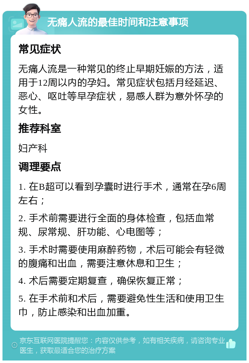 无痛人流的最佳时间和注意事项 常见症状 无痛人流是一种常见的终止早期妊娠的方法，适用于12周以内的孕妇。常见症状包括月经延迟、恶心、呕吐等早孕症状，易感人群为意外怀孕的女性。 推荐科室 妇产科 调理要点 1. 在B超可以看到孕囊时进行手术，通常在孕6周左右； 2. 手术前需要进行全面的身体检查，包括血常规、尿常规、肝功能、心电图等； 3. 手术时需要使用麻醉药物，术后可能会有轻微的腹痛和出血，需要注意休息和卫生； 4. 术后需要定期复查，确保恢复正常； 5. 在手术前和术后，需要避免性生活和使用卫生巾，防止感染和出血加重。