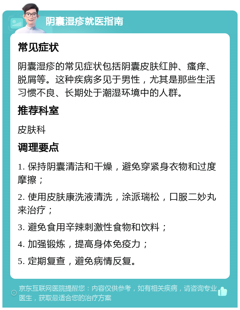 阴囊湿疹就医指南 常见症状 阴囊湿疹的常见症状包括阴囊皮肤红肿、瘙痒、脱屑等。这种疾病多见于男性，尤其是那些生活习惯不良、长期处于潮湿环境中的人群。 推荐科室 皮肤科 调理要点 1. 保持阴囊清洁和干燥，避免穿紧身衣物和过度摩擦； 2. 使用皮肤康洗液清洗，涂派瑞松，口服二妙丸来治疗； 3. 避免食用辛辣刺激性食物和饮料； 4. 加强锻炼，提高身体免疫力； 5. 定期复查，避免病情反复。