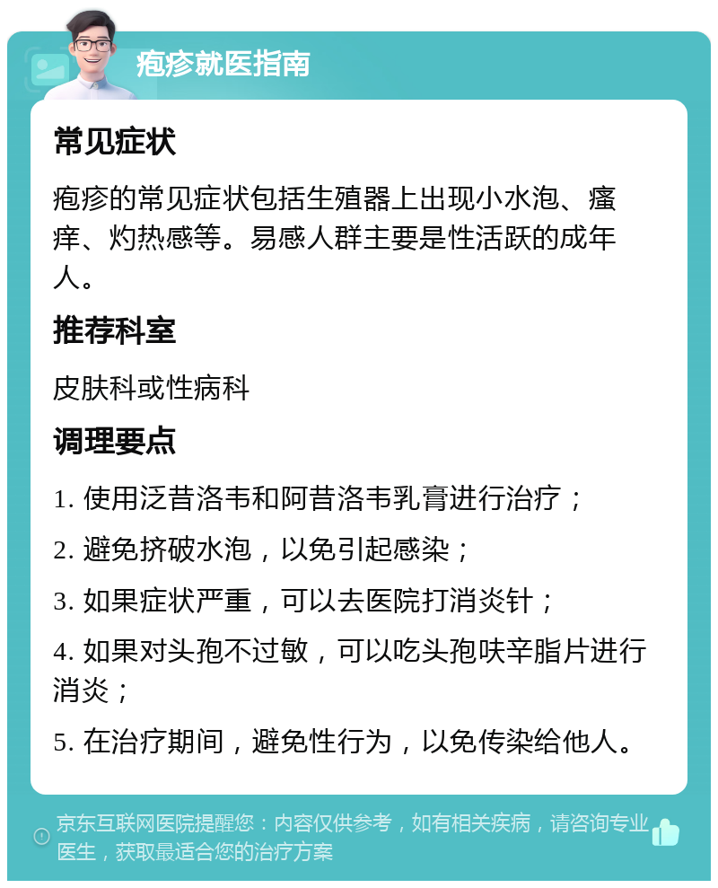 疱疹就医指南 常见症状 疱疹的常见症状包括生殖器上出现小水泡、瘙痒、灼热感等。易感人群主要是性活跃的成年人。 推荐科室 皮肤科或性病科 调理要点 1. 使用泛昔洛韦和阿昔洛韦乳膏进行治疗； 2. 避免挤破水泡，以免引起感染； 3. 如果症状严重，可以去医院打消炎针； 4. 如果对头孢不过敏，可以吃头孢呋辛脂片进行消炎； 5. 在治疗期间，避免性行为，以免传染给他人。