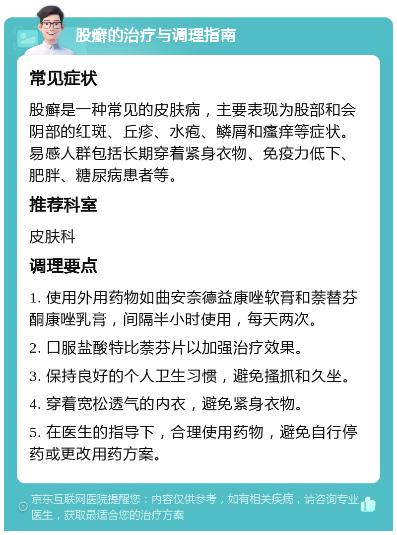 股癣的治疗与调理指南 常见症状 股癣是一种常见的皮肤病，主要表现为股部和会阴部的红斑、丘疹、水疱、鳞屑和瘙痒等症状。易感人群包括长期穿着紧身衣物、免疫力低下、肥胖、糖尿病患者等。 推荐科室 皮肤科 调理要点 1. 使用外用药物如曲安奈德益康唑软膏和萘替芬酮康唑乳膏，间隔半小时使用，每天两次。 2. 口服盐酸特比萘芬片以加强治疗效果。 3. 保持良好的个人卫生习惯，避免搔抓和久坐。 4. 穿着宽松透气的内衣，避免紧身衣物。 5. 在医生的指导下，合理使用药物，避免自行停药或更改用药方案。