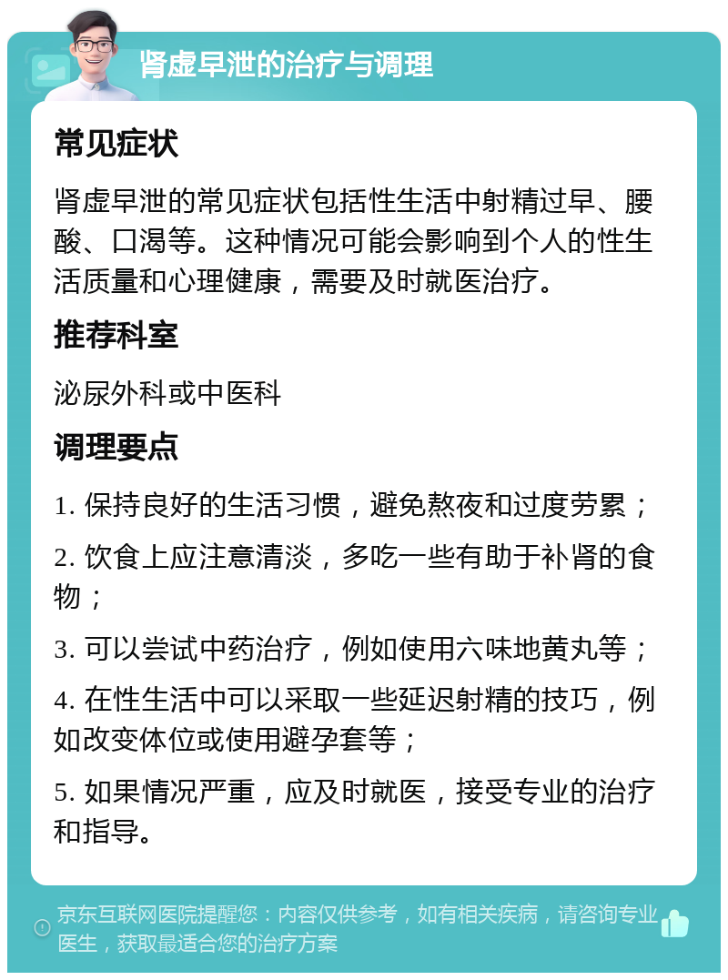 肾虚早泄的治疗与调理 常见症状 肾虚早泄的常见症状包括性生活中射精过早、腰酸、口渴等。这种情况可能会影响到个人的性生活质量和心理健康，需要及时就医治疗。 推荐科室 泌尿外科或中医科 调理要点 1. 保持良好的生活习惯，避免熬夜和过度劳累； 2. 饮食上应注意清淡，多吃一些有助于补肾的食物； 3. 可以尝试中药治疗，例如使用六味地黄丸等； 4. 在性生活中可以采取一些延迟射精的技巧，例如改变体位或使用避孕套等； 5. 如果情况严重，应及时就医，接受专业的治疗和指导。