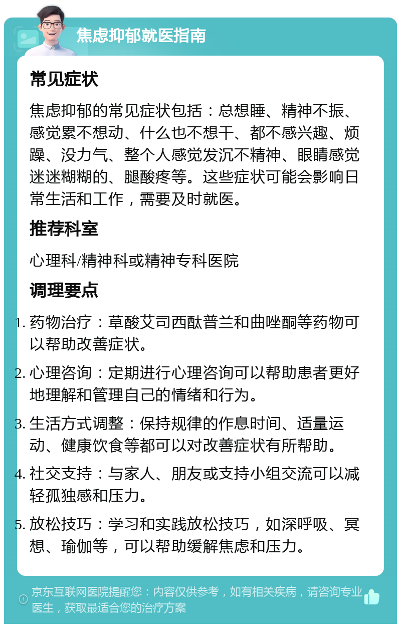 焦虑抑郁就医指南 常见症状 焦虑抑郁的常见症状包括：总想睡、精神不振、感觉累不想动、什么也不想干、都不感兴趣、烦躁、没力气、整个人感觉发沉不精神、眼睛感觉迷迷糊糊的、腿酸疼等。这些症状可能会影响日常生活和工作，需要及时就医。 推荐科室 心理科/精神科或精神专科医院 调理要点 药物治疗：草酸艾司西酞普兰和曲唑酮等药物可以帮助改善症状。 心理咨询：定期进行心理咨询可以帮助患者更好地理解和管理自己的情绪和行为。 生活方式调整：保持规律的作息时间、适量运动、健康饮食等都可以对改善症状有所帮助。 社交支持：与家人、朋友或支持小组交流可以减轻孤独感和压力。 放松技巧：学习和实践放松技巧，如深呼吸、冥想、瑜伽等，可以帮助缓解焦虑和压力。