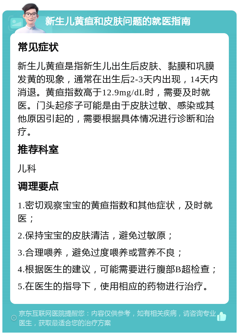 新生儿黄疸和皮肤问题的就医指南 常见症状 新生儿黄疸是指新生儿出生后皮肤、黏膜和巩膜发黄的现象，通常在出生后2-3天内出现，14天内消退。黄疸指数高于12.9mg/dL时，需要及时就医。门头起疹子可能是由于皮肤过敏、感染或其他原因引起的，需要根据具体情况进行诊断和治疗。 推荐科室 儿科 调理要点 1.密切观察宝宝的黄疸指数和其他症状，及时就医； 2.保持宝宝的皮肤清洁，避免过敏原； 3.合理喂养，避免过度喂养或营养不良； 4.根据医生的建议，可能需要进行腹部B超检查； 5.在医生的指导下，使用相应的药物进行治疗。