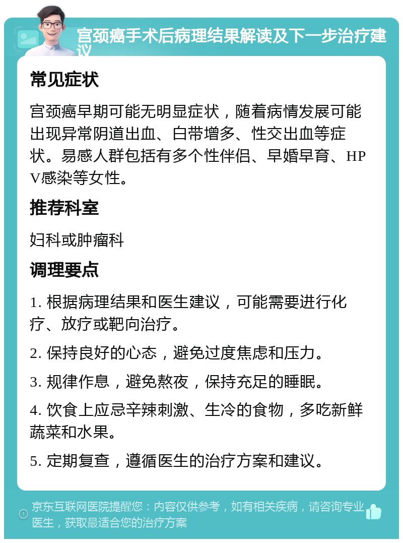 宫颈癌手术后病理结果解读及下一步治疗建议 常见症状 宫颈癌早期可能无明显症状，随着病情发展可能出现异常阴道出血、白带增多、性交出血等症状。易感人群包括有多个性伴侣、早婚早育、HPV感染等女性。 推荐科室 妇科或肿瘤科 调理要点 1. 根据病理结果和医生建议，可能需要进行化疗、放疗或靶向治疗。 2. 保持良好的心态，避免过度焦虑和压力。 3. 规律作息，避免熬夜，保持充足的睡眠。 4. 饮食上应忌辛辣刺激、生冷的食物，多吃新鲜蔬菜和水果。 5. 定期复查，遵循医生的治疗方案和建议。