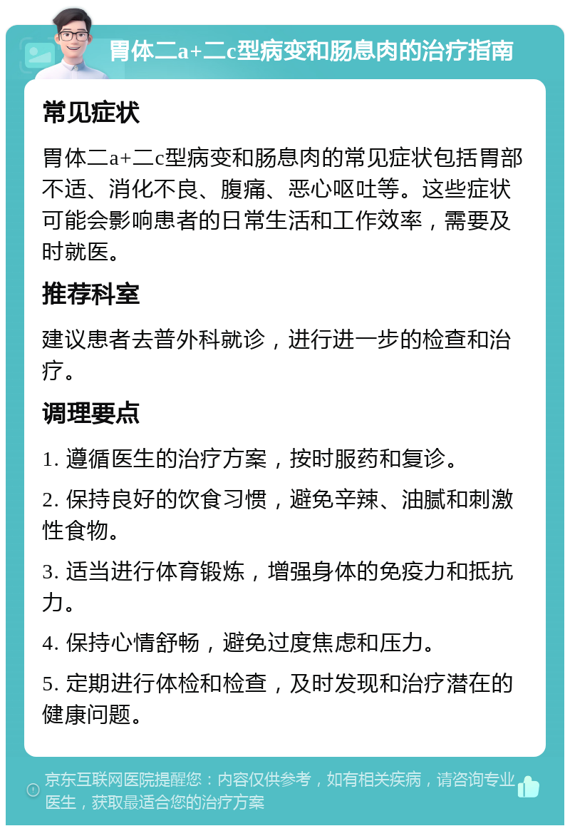 胃体二a+二c型病变和肠息肉的治疗指南 常见症状 胃体二a+二c型病变和肠息肉的常见症状包括胃部不适、消化不良、腹痛、恶心呕吐等。这些症状可能会影响患者的日常生活和工作效率，需要及时就医。 推荐科室 建议患者去普外科就诊，进行进一步的检查和治疗。 调理要点 1. 遵循医生的治疗方案，按时服药和复诊。 2. 保持良好的饮食习惯，避免辛辣、油腻和刺激性食物。 3. 适当进行体育锻炼，增强身体的免疫力和抵抗力。 4. 保持心情舒畅，避免过度焦虑和压力。 5. 定期进行体检和检查，及时发现和治疗潜在的健康问题。