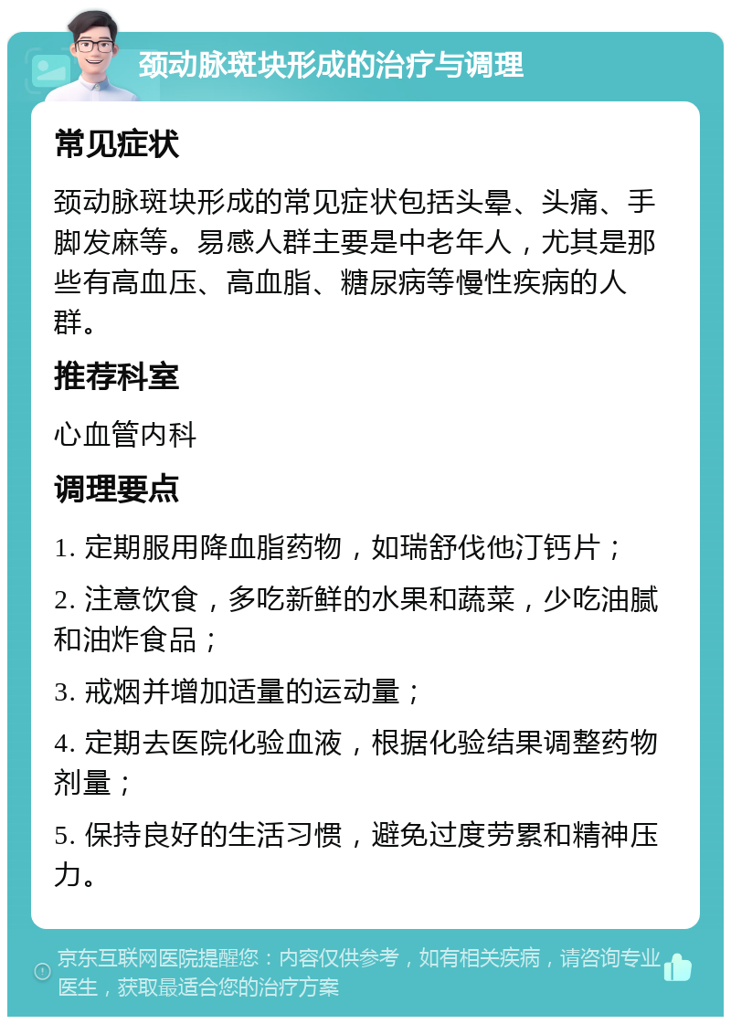 颈动脉斑块形成的治疗与调理 常见症状 颈动脉斑块形成的常见症状包括头晕、头痛、手脚发麻等。易感人群主要是中老年人，尤其是那些有高血压、高血脂、糖尿病等慢性疾病的人群。 推荐科室 心血管内科 调理要点 1. 定期服用降血脂药物，如瑞舒伐他汀钙片； 2. 注意饮食，多吃新鲜的水果和蔬菜，少吃油腻和油炸食品； 3. 戒烟并增加适量的运动量； 4. 定期去医院化验血液，根据化验结果调整药物剂量； 5. 保持良好的生活习惯，避免过度劳累和精神压力。