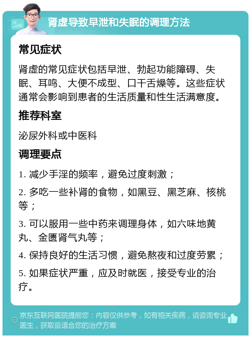 肾虚导致早泄和失眠的调理方法 常见症状 肾虚的常见症状包括早泄、勃起功能障碍、失眠、耳鸣、大便不成型、口干舌燥等。这些症状通常会影响到患者的生活质量和性生活满意度。 推荐科室 泌尿外科或中医科 调理要点 1. 减少手淫的频率，避免过度刺激； 2. 多吃一些补肾的食物，如黑豆、黑芝麻、核桃等； 3. 可以服用一些中药来调理身体，如六味地黄丸、金匮肾气丸等； 4. 保持良好的生活习惯，避免熬夜和过度劳累； 5. 如果症状严重，应及时就医，接受专业的治疗。