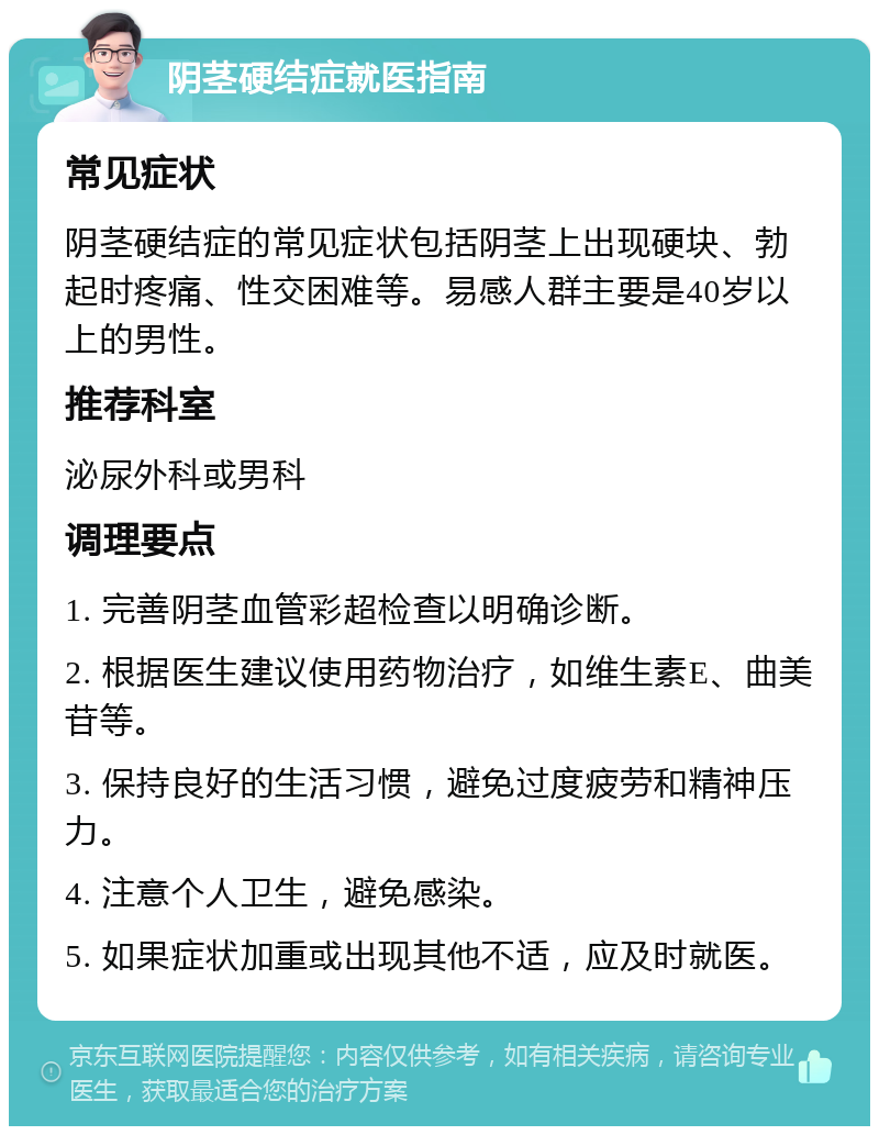 阴茎硬结症就医指南 常见症状 阴茎硬结症的常见症状包括阴茎上出现硬块、勃起时疼痛、性交困难等。易感人群主要是40岁以上的男性。 推荐科室 泌尿外科或男科 调理要点 1. 完善阴茎血管彩超检查以明确诊断。 2. 根据医生建议使用药物治疗，如维生素E、曲美苷等。 3. 保持良好的生活习惯，避免过度疲劳和精神压力。 4. 注意个人卫生，避免感染。 5. 如果症状加重或出现其他不适，应及时就医。