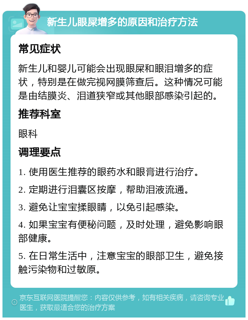 新生儿眼屎增多的原因和治疗方法 常见症状 新生儿和婴儿可能会出现眼屎和眼泪增多的症状，特别是在做完视网膜筛查后。这种情况可能是由结膜炎、泪道狭窄或其他眼部感染引起的。 推荐科室 眼科 调理要点 1. 使用医生推荐的眼药水和眼膏进行治疗。 2. 定期进行泪囊区按摩，帮助泪液流通。 3. 避免让宝宝揉眼睛，以免引起感染。 4. 如果宝宝有便秘问题，及时处理，避免影响眼部健康。 5. 在日常生活中，注意宝宝的眼部卫生，避免接触污染物和过敏原。