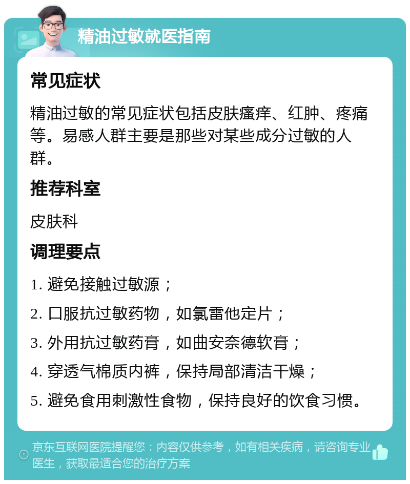 精油过敏就医指南 常见症状 精油过敏的常见症状包括皮肤瘙痒、红肿、疼痛等。易感人群主要是那些对某些成分过敏的人群。 推荐科室 皮肤科 调理要点 1. 避免接触过敏源； 2. 口服抗过敏药物，如氯雷他定片； 3. 外用抗过敏药膏，如曲安奈德软膏； 4. 穿透气棉质内裤，保持局部清洁干燥； 5. 避免食用刺激性食物，保持良好的饮食习惯。